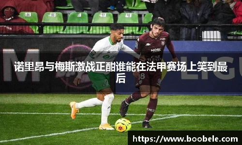 诺里昂与梅斯激战正酣谁能在法甲赛场上笑到最后
